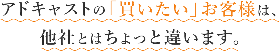 アドキャストの「買いたい」お客様は、他社とはちょっと違います。